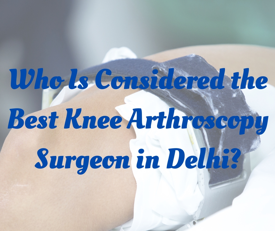 Who Is Considered the Best Knee Arthroscopy Surgeon in Delhi?